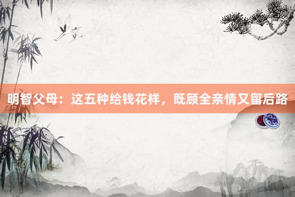 明智父母：这五种给钱花样，既顾全亲情又留后路