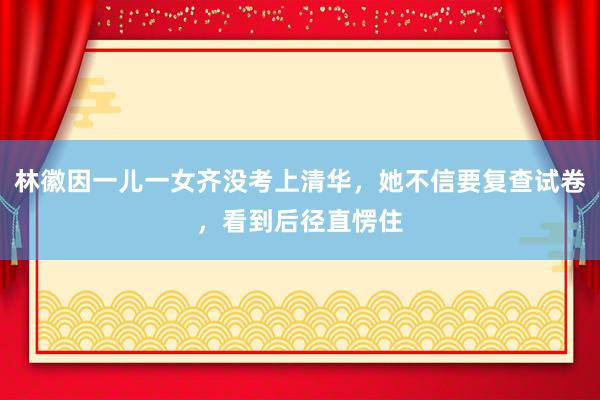 林徽因一儿一女齐没考上清华，她不信要复查试卷，看到后径直愣住