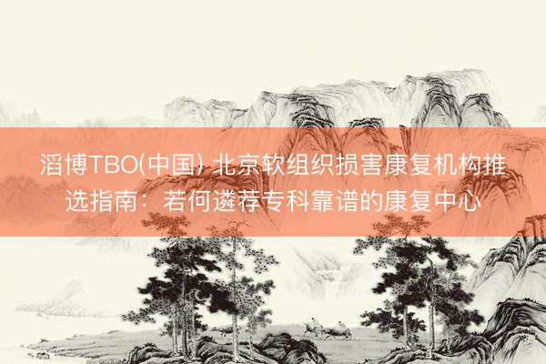 滔博TBO(中国) 北京软组织损害康复机构推选指南：若何遴荐专科靠谱的康复中心