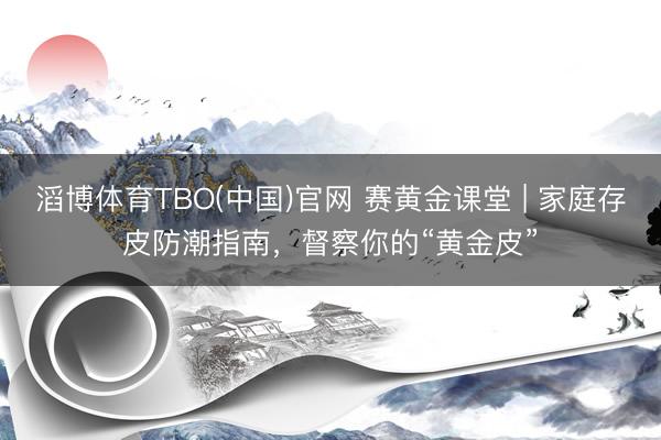 滔博体育TBO(中国)官网 赛黄金课堂 | 家庭存皮防潮指南，督察你的“黄金皮”