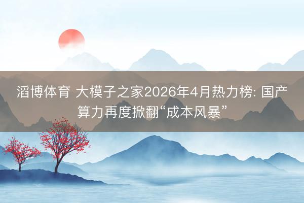 滔博体育 大模子之家2026年4月热力榜: 国产算力再度掀翻“成本风暴”