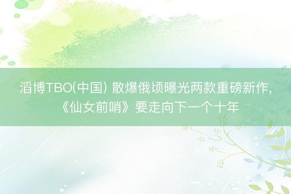 滔博TBO(中国) 散爆俄顷曝光两款重磅新作， 《仙女前哨》要走向下一个十年