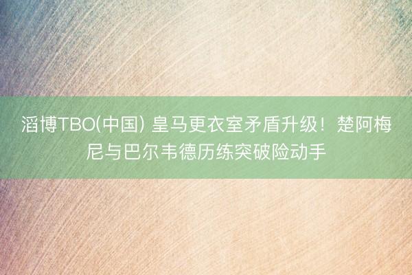 滔博TBO(中国) 皇马更衣室矛盾升级！楚阿梅尼与巴尔韦德历练突破险动手