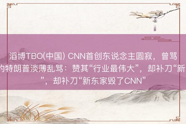滔博TBO(中国) CNN首创东说念主圆寂，曾骂该台“假新闻”的特朗普淡薄乱骂：赞其“行业最伟大”，却补刀“新东家毁了CNN”