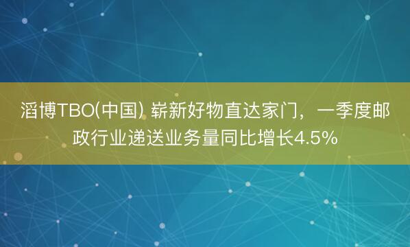 滔博TBO(中国) 崭新好物直达家门，一季度邮政行业递送业务量同比增长4.5%