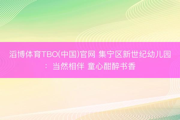 滔博体育TBO(中国)官网 集宁区新世纪幼儿园：当然相伴 童心酣醉书香